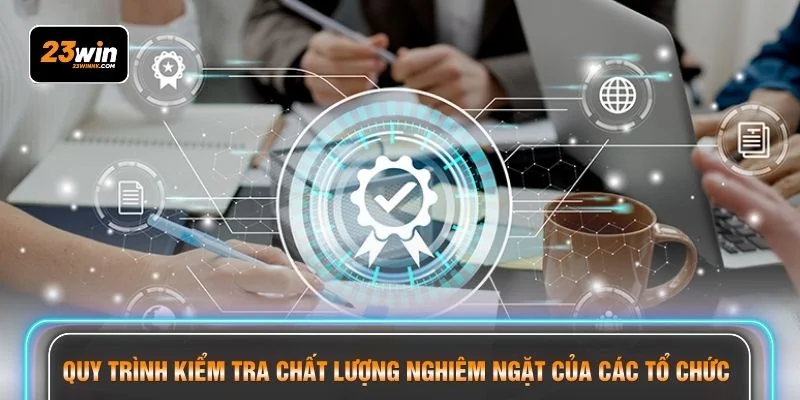 Quy trình kiểm tra chất lượng nghiêm ngặt của các tổ chức 